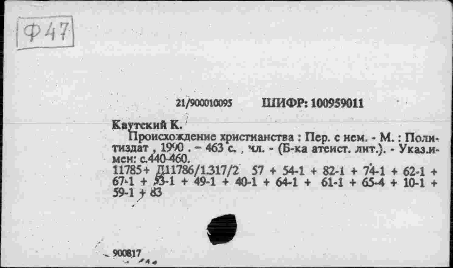 ﻿[Ф47]
21/900010095 ШИФР; 100959011
Каутский К.
Происхождение христианства : Пер. с нем. - М. : Политиздат , 1990 . - 463 с., чл. - (Б-ка атеист, лит.). - Указ.и-мен: с.440 460.
11785+ ДП786/1317/2 57 + 54-1 + 82-1 + 74-1 + 62-1 + 674 + й-1 + 49-1 + 40-1 + 64-1 + 61-1 + 65-4 + 10-1 + 59-1 f Ö
^90«17^